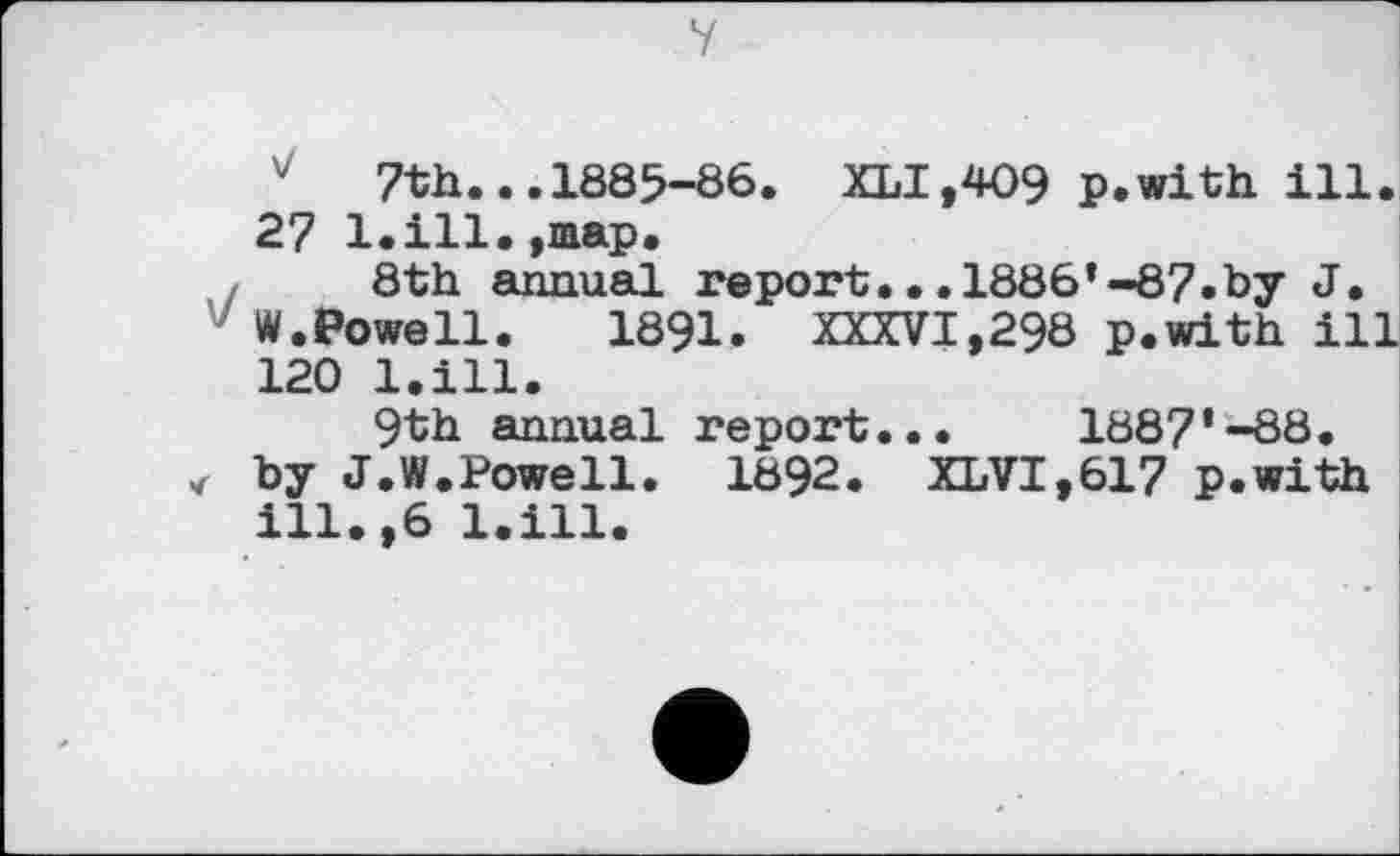 ﻿У
v 7th...1885-86. XLI,4O9 p.with ill. 27 bill.,map.
8th annual report...1886’-87»by J.
W.Powell.	1891. XXXVI,298 p.with ill
120 l.ill.
9th annual report... 1887’-88. by J.W.Powell. 1892. XLVI,617 p.with ill.,6 l.ill.